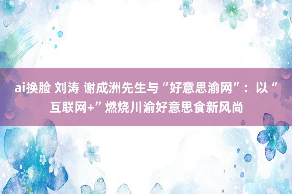 ai换脸 刘涛 谢成洲先生与“好意思渝网”：以“互联网+”燃烧川渝好意思食新风尚