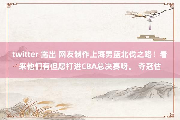 twitter 露出 网友制作上海男篮北伐之路！看来他们有但愿打进CBA总决赛呀。 夺冠估