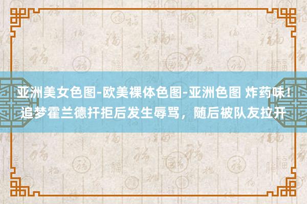 亚洲美女色图-欧美裸体色图-亚洲色图 炸药味！追梦霍兰德扞拒后发生辱骂，随后被队友拉开