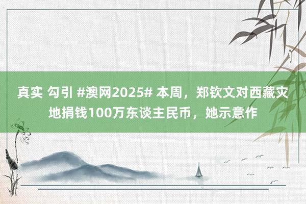 真实 勾引 #澳网2025# 本周，郑钦文对西藏灾地捐钱100万东谈主民币，她示意作