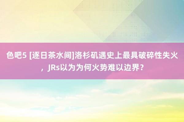 色吧5 [逐日茶水间]洛杉矶遇史上最具破碎性失火，JRs以为为何火势难以边界？