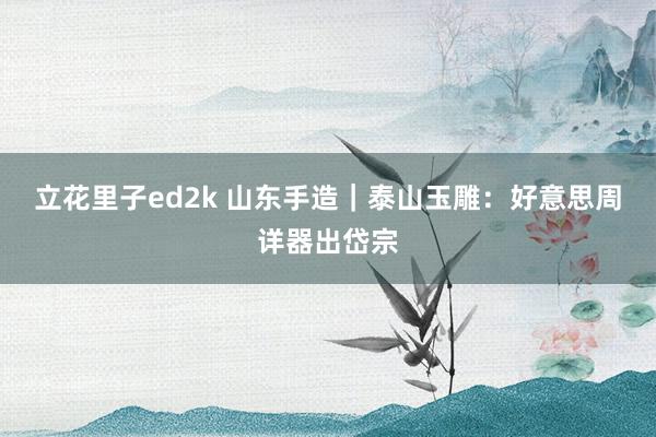 立花里子ed2k 山东手造｜泰山玉雕：好意思周详器出岱宗