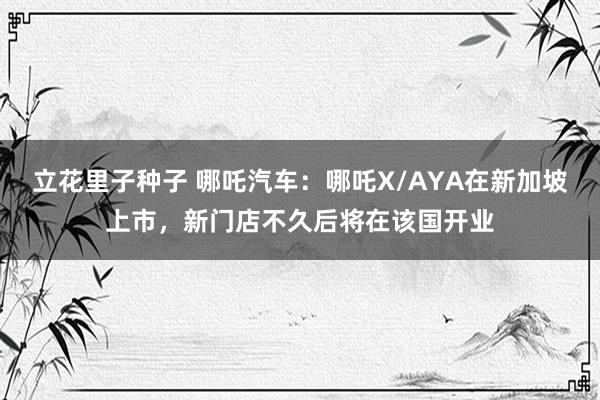 立花里子种子 哪吒汽车：哪吒X/AYA在新加坡上市，新门店不久后将在该国开业