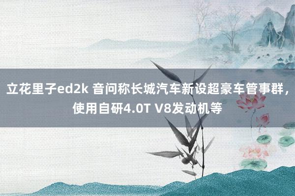 立花里子ed2k 音问称长城汽车新设超豪车管事群，使用自研4.0T V8发动机等