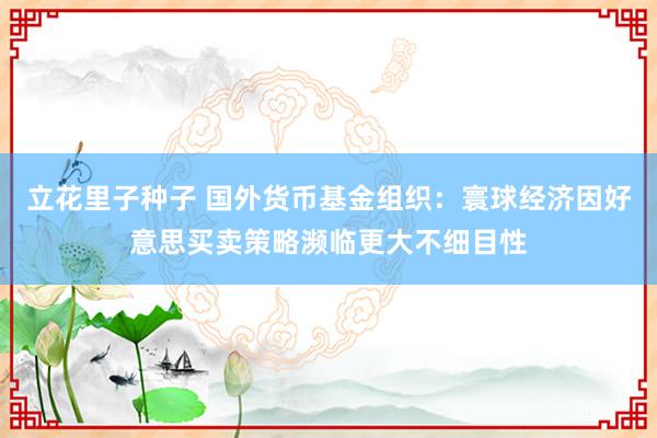 立花里子种子 国外货币基金组织：寰球经济因好意思买卖策略濒临更大不细目性
