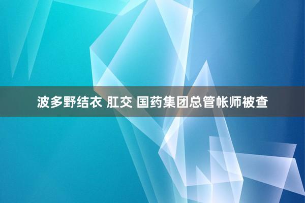 波多野结衣 肛交 国药集团总管帐师被查