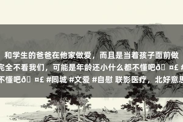 和学生的爸爸在他家做爱，而且是当着孩子面前做爱，太刺激了，孩子完全不看我们，可能是年龄还小什么都不懂吧🤣 #同城 #文爱 #自慰 联影医疗，北好意思有大动作