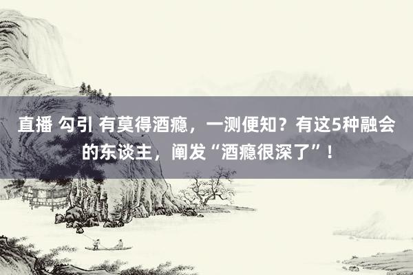 直播 勾引 有莫得酒瘾，一测便知？有这5种融会的东谈主，阐发“酒瘾很深了”！