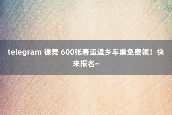telegram 裸舞 600张春运返乡车票免费领！快来报名~