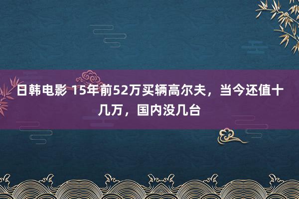 日韩电影 15年前52万买辆高尔夫，当今还值十几万，国内没几台