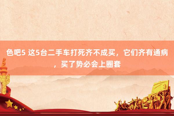 色吧5 这5台二手车打死齐不成买，它们齐有通病，买了势必会上圈套