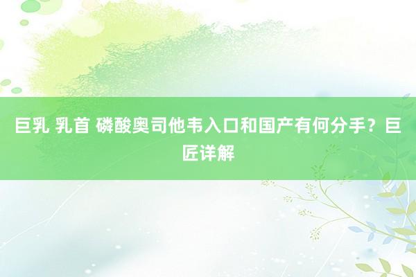 巨乳 乳首 磷酸奥司他韦入口和国产有何分手？巨匠详解