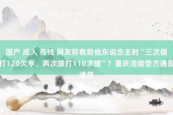 国产 成人 在线 网友称救助他东说念主时“三次拨打120欠亨、两次拨打110求援”？重庆涪陵警方通报