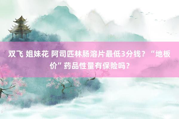 双飞 姐妹花 阿司匹林肠溶片最低3分钱？“地板价”药品性量有保险吗？