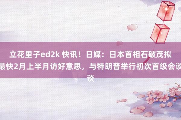 立花里子ed2k 快讯！日媒：日本首相石破茂拟最快2月上半月访好意思，与特朗普举行初次首级会谈