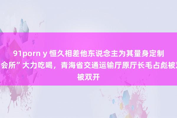 91porn y 恒久相差他东说念主为其量身定制的“会所”大力吃喝，青海省交通运输厅原厅长毛占彪被双开