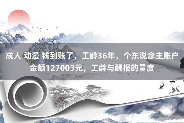 成人 动漫 钱到账了，工龄36年，个东说念主账户金额127003元，工龄与酬报的量度