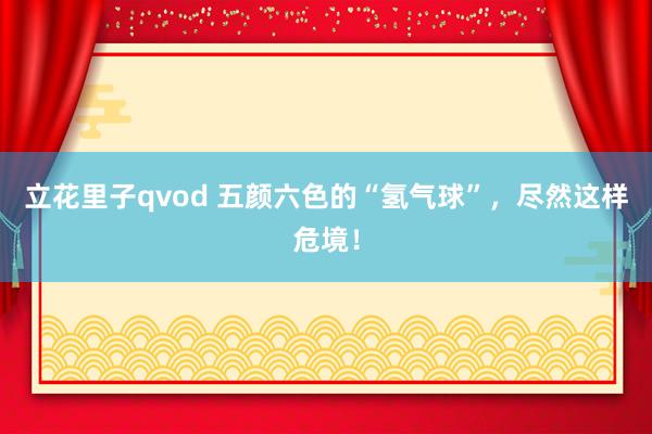 立花里子qvod 五颜六色的“氢气球”，尽然这样危境！