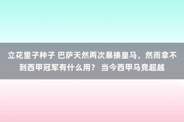 立花里子种子 巴萨天然两次暴揍皇马，然而拿不到西甲冠军有什么用？ 当今西甲马竞超越