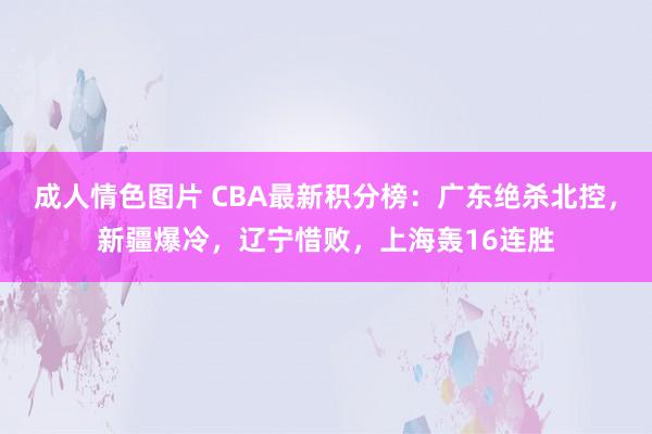 成人情色图片 CBA最新积分榜：广东绝杀北控，新疆爆冷，辽宁惜败，上海轰16连胜