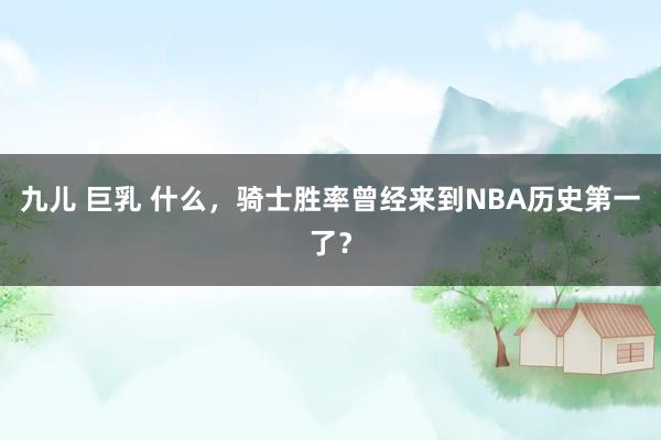 九儿 巨乳 什么，骑士胜率曾经来到NBA历史第一了？