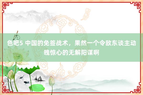 色吧5 中国的免签战术，果然一个令敌东谈主动魄惊心的无解阳谋啊