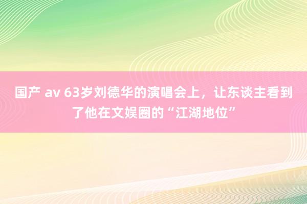 国产 av 63岁刘德华的演唱会上，让东谈主看到了他在文娱圈的“江湖地位”