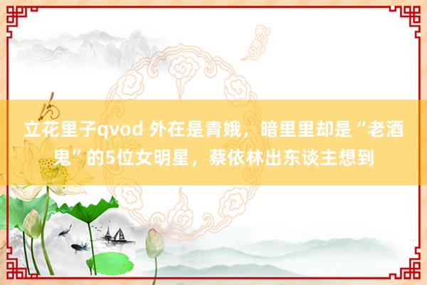 立花里子qvod 外在是青娥，暗里里却是“老酒鬼”的5位女明星，蔡依林出东谈主想到