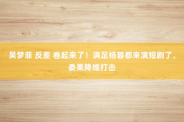 吴梦菲 反差 卷起来了！满足杨蓉都来演短剧了，委果降维打击