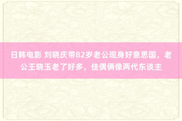 日韩电影 刘晓庆带82岁老公现身好意思国，老公王晓玉老了好多，佳偶俩像两代东谈主