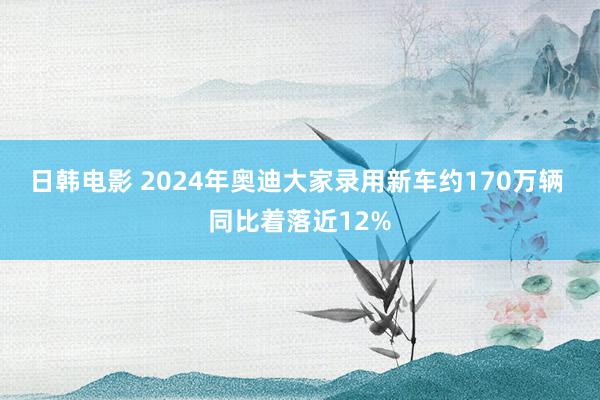 日韩电影 2024年奥迪大家录用新车约170万辆 同比着落近12%