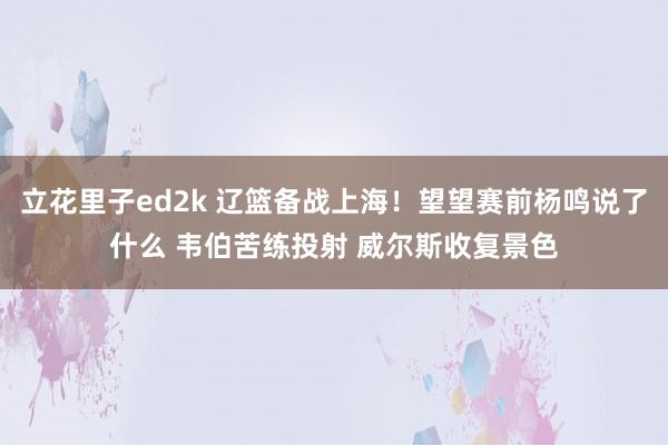 立花里子ed2k 辽篮备战上海！望望赛前杨鸣说了什么 韦伯苦练投射 威尔斯收复景色