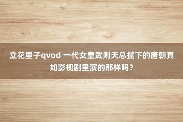 立花里子qvod 一代女皇武则天总揽下的唐朝真如影视剧里演的那样吗？