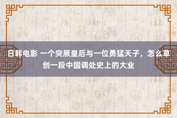 日韩电影 一个突厥皇后与一位勇猛天子，怎么草创一段中国调处史上的大业