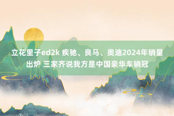立花里子ed2k 疾驰、良马、奥迪2024年销量出炉 三家齐说我方是中国豪华车销冠