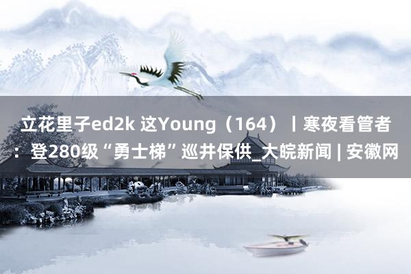 立花里子ed2k 这Young（164）丨寒夜看管者：登280级“勇士梯”巡井保供_大皖新闻 | 安徽网