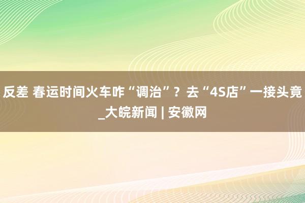 反差 春运时间火车咋“调治”？去“4S店”一接头竟_大皖新闻 | 安徽网
