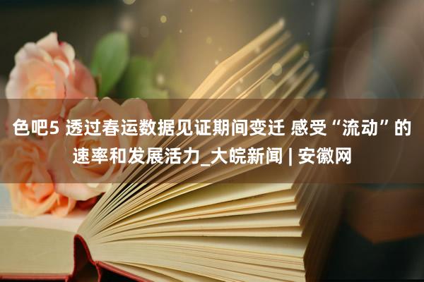色吧5 透过春运数据见证期间变迁 感受“流动”的速率和发展活力_大皖新闻 | 安徽网