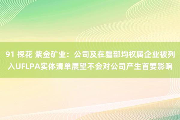 91 探花 紫金矿业：公司及在疆部均权属企业被列入UFLPA实体清单展望不会对公司产生首要影响