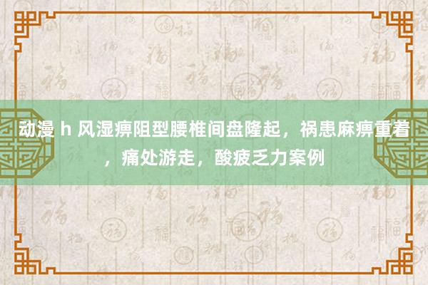 动漫 h 风湿痹阻型腰椎间盘隆起，祸患麻痹重着，痛处游走，酸疲乏力案例