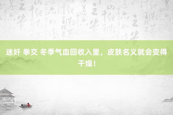 迷奸 拳交 冬季气血回收入里，皮肤名义就会变得干燥！
