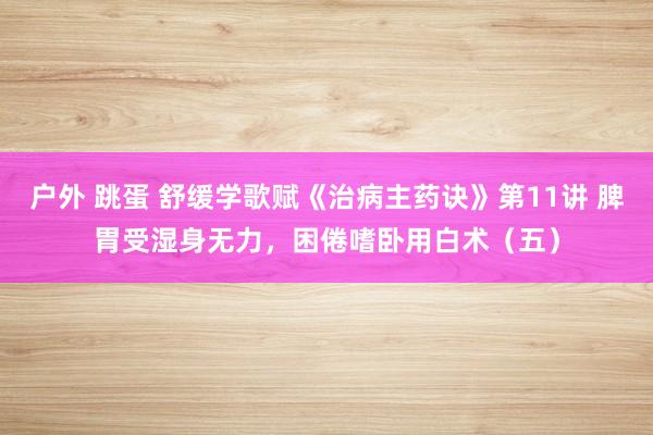 户外 跳蛋 舒缓学歌赋《治病主药诀》第11讲 脾胃受湿身无力，困倦嗜卧用白术（五）