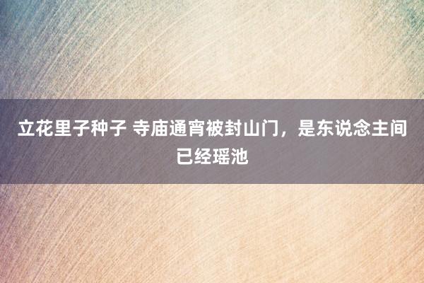 立花里子种子 寺庙通宵被封山门，是东说念主间已经瑶池