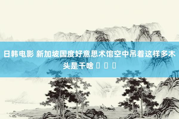 日韩电影 新加坡国度好意思术馆空中吊着这样多木头是干啥 ​​​