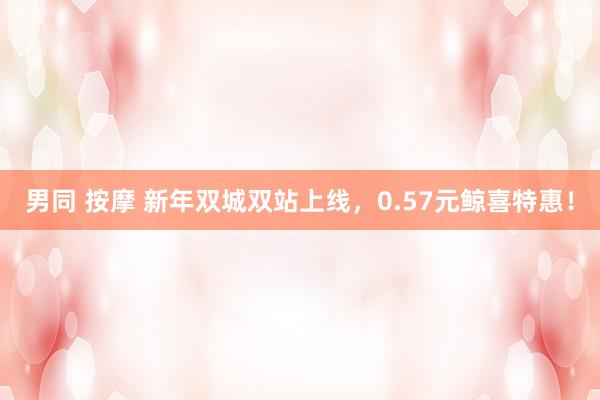 男同 按摩 新年双城双站上线，0.57元鲸喜特惠！