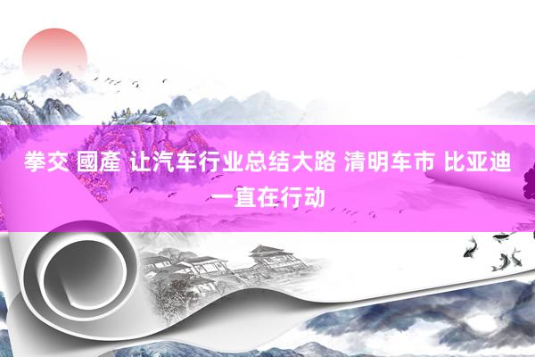 拳交 國產 让汽车行业总结大路 清明车市 比亚迪一直在行动