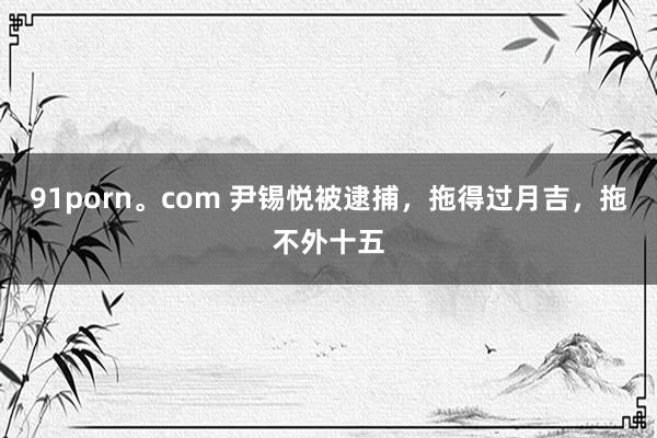 91porn。com 尹锡悦被逮捕，拖得过月吉，拖不外十五
