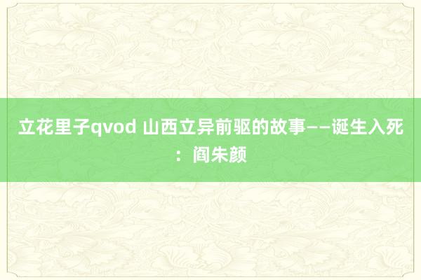 立花里子qvod 山西立异前驱的故事——诞生入死：阎朱颜