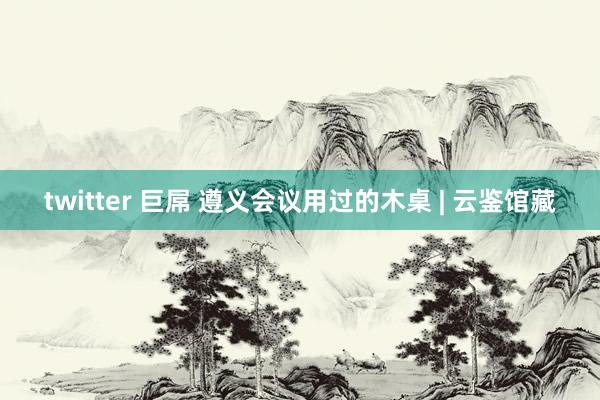 twitter 巨屌 遵义会议用过的木桌 | 云鉴馆藏