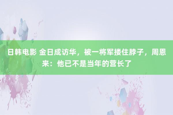 日韩电影 金日成访华，被一将军搂住脖子，周恩来：他已不是当年的营长了